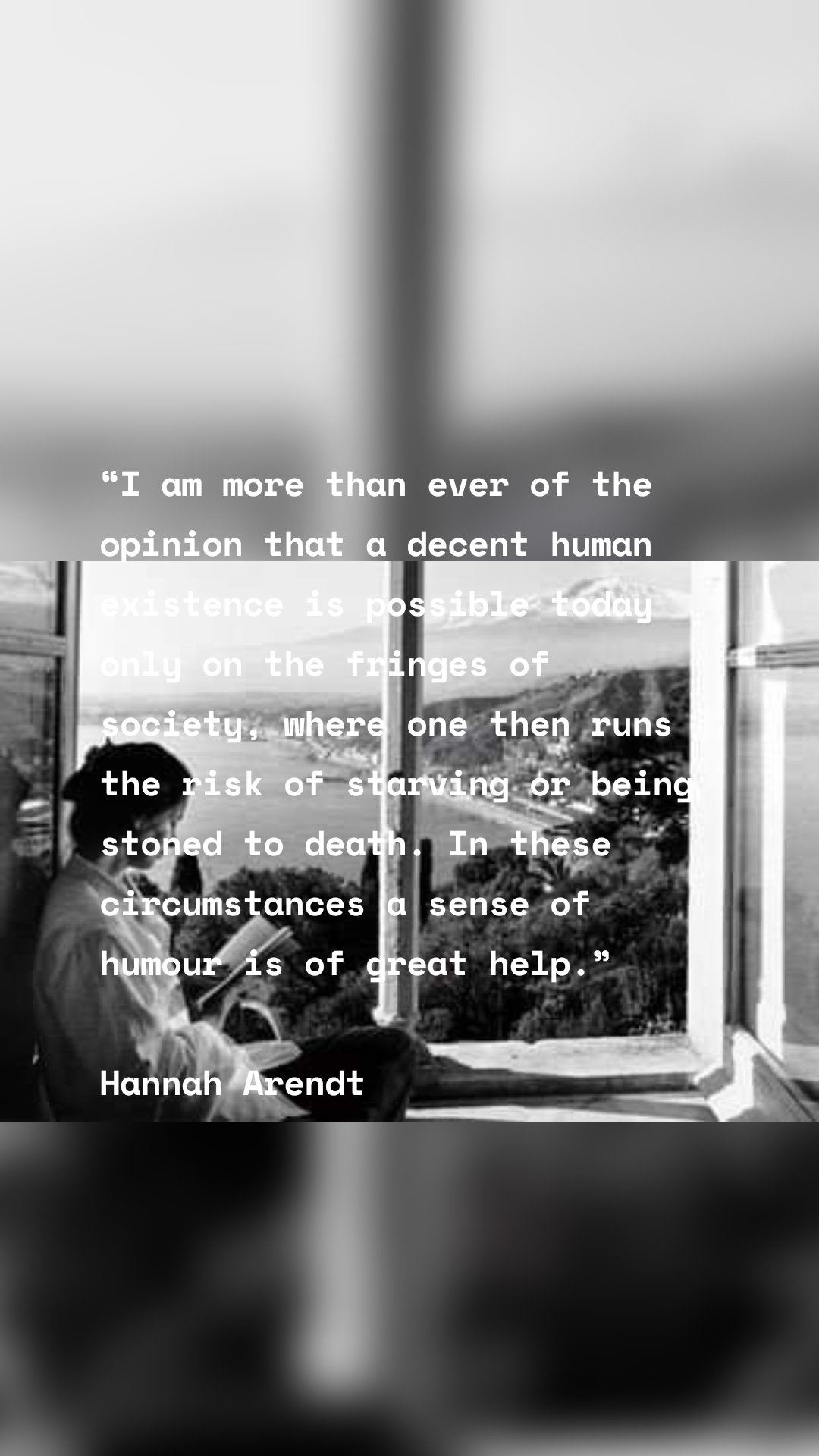 “I am more than ever of the opinion that a decent human existence is possible today only on the fringes of society, where one then runs the risk of starving or being stoned to death. In these circumstances a sense of humour is of great help.” 

Hannah Arendt

